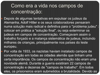 Como era a vida nos campos de
concentração:
 Depois de algumas tentativas em expulsar os judeus da

Alemanha, Adolf Hitler e os seus colaboradores pensaram
numa solução mais radical e definitiva para o "problema judeu" :
colocar em prática a "solução final", ou seja exterminar os
judeus em campos de concentração. Começavam assim o
trabalho forçado e a matança sistemática de judeus, incluindo
milhares de crianças, principalmente nos países do leste
europeu.
 Por volta de 1933, os nazistas haviam instalado campos de
concentração em todas as cidades alemãs que tinham uma
certa importância. Os campos de concentração não eram uma
novidade alemã. Durante a guerra existiram 22 campos de
concentração e dezenas de "campos de trabalho". Em todos
eles, os prisioneiros eram submetidos a brutalidade. Devido as

 