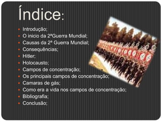 Índice:
 Introdução;
 O inicio da 2ªGuerra Mundial;

 Causas da 2ª Guerra Mundial;
 Consequências;
 Hitler;
 Holocausto;

 Campos de concentração;
 Os principais campos de concentração;
 Camaras de gás;
 Como era a vida nos campos de concentração;
 Bibliografia;
 Conclusão;

 