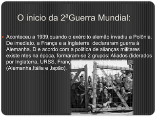 O inicio da 2ªGuerra Mundial:
 Aconteceu a 1939,quando o exército alemão invadiu a Polônia.

De imediato, a França e a Inglaterra declararam guerra à
Alemanha. D e acordo com a politica de alianças militares
existe ntes na época, formaram-se 2 grupos: Aliados (liderados
por Inglaterra, URSS, França e Estados Unidos)e Eixo
(Alemanha,Itália e Japão).

 