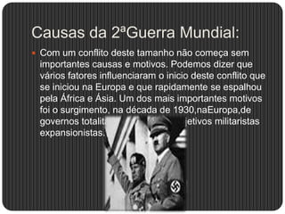 Causas da 2ªGuerra Mundial:
 Com um conflito deste tamanho não começa sem

importantes causas e motivos. Podemos dizer que
vários fatores influenciaram o inicio deste conflito que
se iniciou na Europa e que rapidamente se espalhou
pela África e Ásia. Um dos mais importantes motivos
foi o surgimento, na década de 1930,naEuropa,de
governos totalitários com fortes objetivos militaristas
expansionistas.

 