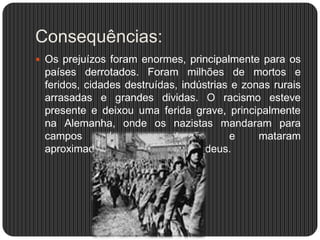 Consequências:
 Os prejuízos foram enormes, principalmente para os

países derrotados. Foram milhões de mortos e
feridos, cidades destruídas, indústrias e zonas rurais
arrasadas e grandes dividas. O racismo esteve
presente e deixou uma ferida grave, principalmente
na Alemanha, onde os nazistas mandaram para
campos
de
concentração
e
mataram
aproximadamente 6 milhões de judeus.

 