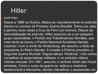 Hitler:
 Adolf Hitler:

 Nasce a 1889 na Áustria. Alistou-se voluntariamente no exército

bávaro no começo da Primeira Guerra Mundial. Tornou-se cabo
e ganhou duas vezes a Cruz de Ferro por bravura, Depois da
desmobilização do exército, Hitler associou-se a um pequeno
grupo nacionalista, o Partido dos Trabalhadores Alemães, que
mais tarde se tornou o Partido Nacional-Socialista Alemão
(nazista). Com a morte de Hindenburg, ele assumiu o título de
presidente do Reich Alemão. A invasão à Polônia precipitou a
Segunda Guerra Mundial. Seguia táticas "intuitivas", indo contra
conselhos de especialistas militares, e no princípio obteve
vitórias maciças. Em 1941, assumiu o controle direto das forças
armadas. Como o curso da guerra se estava a mostrava
desfavorável à Alemanha, decidiu intensificar o assassinato em

 