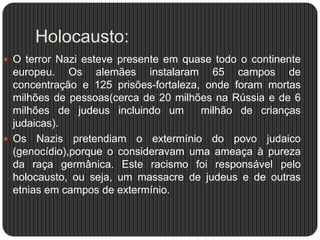 Holocausto:
 O terror Nazi esteve presente em quase todo o continente

europeu. Os alemães instalaram 65 campos de
concentração e 125 prisões-fortaleza, onde foram mortas
milhões de pessoas(cerca de 20 milhões na Rússia e de 6
milhões de judeus incluindo um
milhão de crianças
judaicas).
 Os Nazis pretendiam o extermínio do povo judaico
(genocídio),porque o consideravam uma ameaça à pureza
da raça germânica. Este racismo foi responsável pelo
holocausto, ou seja, um massacre de judeus e de outras
etnias em campos de extermínio.

 