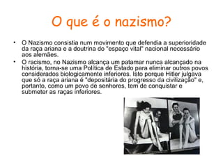 O que é o nazismo?
•
•

O Nazismo consistia num movimento que defendia a superioridade
da raça ariana e a doutrina do "espaço vital" nacional necessário
aos alemães.
O racismo, no Nazismo alcança um patamar nunca alcançado na
história, torna-se uma Política de Estado para eliminar outros povos
considerados biologicamente inferiores. Isto porque Hitler julgava
que só a raça ariana é "depositária do progresso da civilização" e,
portanto, como um povo de senhores, tem de conquistar e
submeter as raças inferiores.

 