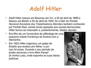 Adolf Hitler
•

•

•

Adolf Hitler nasceu em Braunau am Inn, a 20 de abril de 1889 e
faleceu em Berlim a 30 de abril de 1945, foi o líder do Partido
Nacional Socialista dos Trabalhadores Alemães também conhecido
por Partido Nazi, sendo ainda oposição aos sociais-democratas.
Hitler tornou-se chanceler e, posteriormente, ditador alemão.
Era filho de um funcionário de alfândega de uma
pequena cidade fronteiriça da Áustria com a
Alemanha.
Em 1923 Hitler organizou um golpe de
Estado que acabou por falhar, e por
isso foi preso. Durante o seu período de
prisão escreveu o livro Mein Kampf
(A minha Luta), onde exponha as suas ideias
políticas.

 