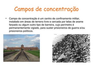 Campos de concentração
•

Campo de concentração é um centro de confinamento militar,
instalado em áreas de terreno livre e cercada por telas de arame
farpado ou algum outro tipo de barreira, cujo perímetro é
permanentemente vigiado, para suster prisioneiros de guerra e/ou
prisioneiros políticos.

 