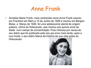 Anne Frank
•

Annelies Marie Frank, mais conhecida como Anne Frank nasceu
em Frankfurt am Main,a 12 de Junho de 1929 e morreu em BergenBelse, a Março de 1945, foi uma adolescente alemã de origem
judaica, vítima do Holocausto, que morreu aos quinze anos de
idade num campo de concentração. Ficou famosa por causa do
seu diário que foi publicado pelo seu pai anos mais tarde, após a
sua morte, o seu diário falava da história da sua vida antes do
Holocausto.

 