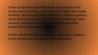 Todos os opositores de Hitler foram assassinados e um
desses massacres ficou conhecido como “Noite dos Longos
Punhais”, em junho de 1934. Para tanto, utilizou a violência
da SS. No mesmo ano, com a morte de Hindenburg, Hitler
assumiu a presidência e as Forças Armadas deveriam
prestar-lhe juramento de fidelidade.
Muitos opositores (juntamente com comunistas e judeus)
foram levados para os campos de concentração.
 