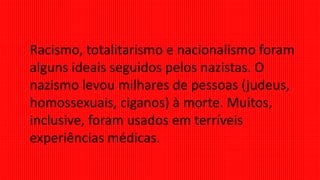 Racismo, totalitarismo e nacionalismo foram
alguns ideais seguidos pelos nazistas. O
nazismo levou milhares de pessoas (judeus,
homossexuais, ciganos) à morte. Muitos,
inclusive, foram usados em terríveis
experiências médicas.
 
