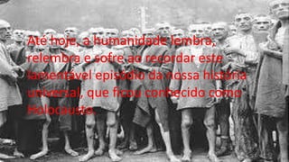 Até hoje, a humanidade lembra,
relembra e sofre ao recordar este
lamentável episódio da nossa história
universal, que ficou conhecido como
Holocausto.
 