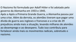 O Nazismo foi formulado por Adolf Hitler e foi adotado pelo
governo da Alemanha em 1933 e 1945.
Após a Após a Primeira Grande Guerra, a Alemanha passou por
uma crise. Além da derrota, os alemães tiveram que pagar uma
dívida de guerra aos ingleses e franceses e a crise de 29
prejudicou ainda mais a situação, levando milhares de alemães
ao desemprego e ao desespero. Tudo isso contribuiu para
fortalecer ainda mais os movimentos radicais, sobretudo o
nazismo.
 
