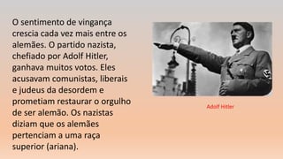 O sentimento de vingança
crescia cada vez mais entre os
alemães. O partido nazista,
chefiado por Adolf Hitler,
ganhava muitos votos. Eles
acusavam comunistas, liberais
e judeus da desordem e
prometiam restaurar o orgulho
de ser alemão. Os nazistas
diziam que os alemães
pertenciam a uma raça
superior (ariana).
Adolf Hitler
 