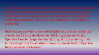 Em um país que vivia na miséria, os nazistas ofereciam a chance de
melhora e a esperança de um país melhor. Formavam grupos de
jovens que iam às ruas perseguir seus inimigos. As propagandas
enganosas ajudaram Hitler a ser transformado no “Salvador da
Alemanha”.
Hitler nasceu na Áustria em abril de 1889 e se alistou no exército
alemão aos 25 anos de idade. Em 1919, ingressou no Partido
Operário Alemão (grupo de direita) do qual foi presidente, mais
tarde este partido foi rebatizado com o nome de Partido Operário
Nacional-Socialista Alemão.
 