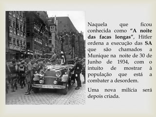 Naquela que ficou
conhecida como “A noite
das facas longas”, Hitler
ordena a execução das SA
que são chamados a
Munique na noite de 30 de
Junho de 1934, com o
intuito de mostrar à
população que está a
combater a desordem.
Uma nova milícia será
depois criada.
 