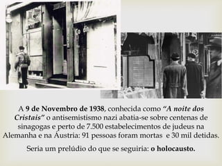 A 9 de Novembro de 1938, conhecida como “A noite dos
Cristais” o antisemistismo nazi abatia-se sobre centenas de
sinagogas e perto de 7.500 estabelecimentos de judeus na
Alemanha e na Áustria: 91 pessoas foram mortas e 30 mil detidas.
Seria um prelúdio do que se seguiria: o holocausto.
 