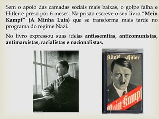 Sem o apoio das camadas sociais mais baixas, o golpe falha e
Hitler é preso por 6 meses. Na prisão escreve o seu livro “Mein
Kampf” (A Minha Luta) que se transforma mais tarde no
programa do regime Nazi.
No livro expressou suas ideias antissemitas, anticomunistas,
antimarxistas, racialistas e nacionalistas.
 