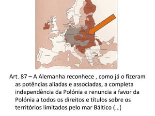 Art. 87 – A Alemanha reconhece , como já o fizeram
  as potências aliadas e associadas, a completa
  independência da Polónia e renuncia a favor da
  Polónia a todos os direitos e títulos sobre os
  territórios limitados pelo mar Báltico (…)
 