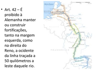 • Art. 42 – É
  proibido à
  Alemanha manter
  ou construir
  fortificações,
  tanto na margem
  esquerda, como
  na direita do
  Reno, a ocidente
  da linha traçada a
  50 quilómetros a
  leste daquele rio.
 