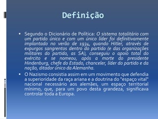 Definição
 Segundo o Dicionário de Política: O sistema totalitário com
  um partido único e com um único líder foi definitivamente
  implantado no verão de 1934, quando Hitler, através de
  expurgos sangrentos dentro do partido (e das organizações
  militares do partido, as SA), conseguiu o apoio total do
  exército e se nomeou, após a morte do presidente
  Hindenburg, chefe do Estado, chanceler, líder do partido e da
  nação, ditador único da Alemanha.
 O Nazismo consistia assim em um movimento que defendia
  a superioridade da raça ariana e a doutrina do "espaço vital"
  nacional necessário aos alemães, um espaço territorial
  mínimo, que, para um povo desta grandeza, significava
  controlar toda a Europa.
 