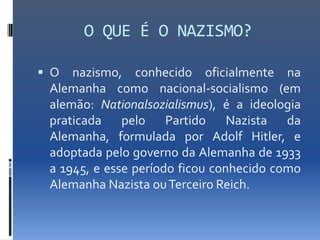 O QUE É O NAZISMO?

 O  nazismo, conhecido oficialmente na
 Alemanha como nacional-socialismo (em
 alemão: Nationalsozialismus), é a ideologia
 praticada pelo Partido Nazista da
 Alemanha, formulada por Adolf Hitler, e
 adoptada pelo governo da Alemanha de 1933
 a 1945, e esse período ficou conhecido como
 Alemanha Nazista ou Terceiro Reich.
 