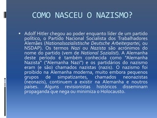 COMO NASCEU O NAZISMO?
 Adolf Hitler chegou ao poder enquanto líder de um partido
  político, o Partido Nacional Socialista dos Trabalhadores
  Alemães (Nationalsozialistische Deutsche Arbeiterpartei, ou
  NSDAP). Os termos Nazi ou Nazista são acrónimos do
  nome do partido (vem de National Sozialist). A Alemanha
  deste período é também conhecida como "Alemanha
  Nazista" ("Alemanha Nazi") e os partidários do nazismo
  eram (e são) chamados nazistas (nazis). O nazismo foi
  proibido na Alemanha moderna, muito embora pequenos
  grupos de simpatizantes, chamados neonazistas
  (neonazis), continuem a existir na Alemanha e noutros
  países. Alguns revisionistas históricos disseminam
  propaganda que nega ou minimiza o Holocausto.
 