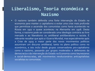 Liberalismo, Teoria económica e
            Nazismo
   O nazismo também defendia uma forte intervenção do Estado na
    economia para manter o capitalismo e evitar uma crise mais profunda
    que permitisse a ascensão dos comunistas como havia acontecido na
    Rússia em 1917 e quase aconteceu na Alemanha em 1918. Desta
    forma, o nazismo pode ser considerado uma ideologia contrária ao livre
    mercado e ao liberalismo ou antiliberal antiliberalismo e racista. É
    relevante ressaltar que após a I Guerra Mundial, mas especialmente após
    a Crise de 1929 a maior parte dos novos movimentos políticos
    assumiram um discurso antiliberal, tanto no plano político como no
    económico, e isto inclui desde grupos conservadores pro-capitalismo
    como o nazismo, passando por grupos moderados e defensores da
    democracia e da intervenção do Estado na Economia como keynesianos
    e social-democratas, até movimentos revolucionários anticapitalistas
    socialistas ou comunistas.
 