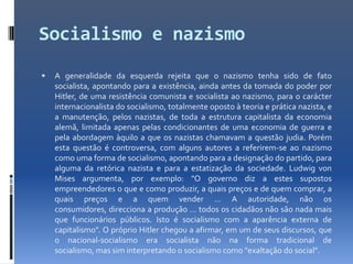 Socialismo e nazismo
   A generalidade da esquerda rejeita que o nazismo tenha sido de fato
    socialista, apontando para a existência, ainda antes da tomada do poder por
    Hitler, de uma resistência comunista e socialista ao nazismo, para o carácter
    internacionalista do socialismo, totalmente oposto à teoria e prática nazista, e
    a manutenção, pelos nazistas, de toda a estrutura capitalista da economia
    alemã, limitada apenas pelas condicionantes de uma economia de guerra e
    pela abordagem àquilo a que os nazistas chamavam a questão judia. Porém
    esta questão é controversa, com alguns autores a referirem-se ao nazismo
    como uma forma de socialismo, apontando para a designação do partido, para
    alguma da retórica nazista e para a estatização da sociedade. Ludwig von
    Mises argumenta, por exemplo: "O governo diz a estes supostos
    empreendedores o que e como produzir, a quais preços e de quem comprar, a
    quais preços e a quem vender … A autoridade, não os
    consumidores, direcciona a produção … todos os cidadãos não são nada mais
    que funcionários públicos. Isto é socialismo com a aparência externa de
    capitalismo". O próprio Hitler chegou a afirmar, em um de seus discursos, que
    o nacional-socialismo era socialista não na forma tradicional de
    socialismo, mas sim interpretando o socialismo como "exaltação do social".
 