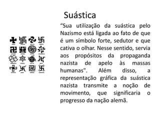 Suástica
“Sua utilização da suástica pelo
Nazismo está ligada ao fato de que
é um símbolo forte, sedutor e que
cativa o olhar. Nesse sentido, servia
aos propósitos da propaganda
nazista de apelo às massas
humanas". Além disso, a
representação gráfica da suástica
nazista transmite a noção de
movimento, que significaria o
progresso da nação alemã.
 