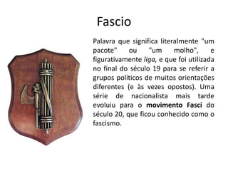 Fascio
Palavra que significa literalmente "um
pacote" ou "um molho", e
figurativamente liga, e que foi utilizada
no final do século 19 para se referir a
grupos políticos de muitos orientações
diferentes (e às vezes opostos). Uma
série de nacionalista mais tarde
evoluiu para o movimento Fasci do
século 20, que ficou conhecido como o
fascismo.
 
