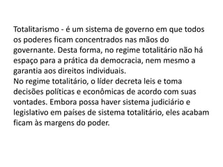 Totalitarismo - é um sistema de governo em que todos
os poderes ficam concentrados nas mãos do
governante. Desta forma, no regime totalitário não há
espaço para a prática da democracia, nem mesmo a
garantia aos direitos individuais.
No regime totalitário, o líder decreta leis e toma
decisões políticas e econômicas de acordo com suas
vontades. Embora possa haver sistema judiciário e
legislativo em países de sistema totalitário, eles acabam
ficam às margens do poder.
 