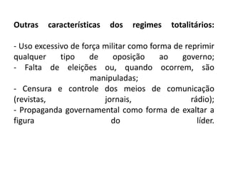 Outras características dos regimes totalitários:
- Uso excessivo de força militar como forma de reprimir
qualquer tipo de oposição ao governo;
- Falta de eleições ou, quando ocorrem, são
manipuladas;
- Censura e controle dos meios de comunicação
(revistas, jornais, rádio);
- Propaganda governamental como forma de exaltar a
figura do líder.
 