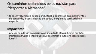 Os caminhos defendidos pelos nazistas para
“despertar a Alemanha”
• O desenvolvimento bélico e industrial, a repressão aos movimentos
de esquerda, a centralização do poder, a expansão territorial e a
eugenia.
Importante!
• Apesar da adesão ao nazismo na sociedade alemã, houve também
inúmeros grupos e indivíduos que resistiram e lutaram contra esses
ideais!
 