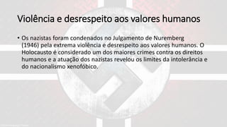 Violência e desrespeito aos valores humanos
• Os nazistas foram condenados no Julgamento de Nuremberg
(1946) pela extrema violência e desrespeito aos valores humanos. O
Holocausto é considerado um dos maiores crimes contra os direitos
humanos e a atuação dos nazistas revelou os limites da intolerância e
do nacionalismo xenofóbico.
 