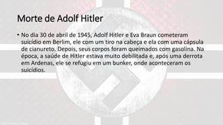 Morte de Adolf Hitler
• No dia 30 de abril de 1945, Adolf Hitler e Eva Braun cometeram
suicídio em Berlim, ele com um tiro na cabeça e ela com uma cápsula
de cianureto. Depois, seus corpos foram queimados com gasolina. Na
época, a saúde de Hitler estava muito debilitada e, após uma derrota
em Ardenas, ele se refugiu em um bunker, onde aconteceram os
suicídios.
 