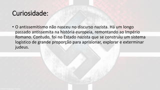 Curiosidade:
• O antissemitismo não nasceu no discurso nazista. Há um longo
passado antissemita na história europeia, remontando ao Império
Romano. Contudo, foi no Estado nazista que se construiu um sistema
logístico de grande proporção para aprisionar, explorar e exterminar
judeus.
 