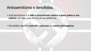 Antissemitismo e Xenofobia.
• Antissemitismo é o ódio e preconceito contra o povo judeu e sua
cultura, ou seja, uma forma de xenofobismo.
• Xenofobia significa aversão a pessoas ou coisas estrangeiras.
 