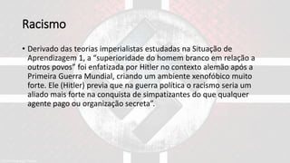 Racismo
• Derivado das teorias imperialistas estudadas na Situação de
Aprendizagem 1, a “superioridade do homem branco em relação a
outros povos” foi enfatizada por Hitler no contexto alemão após a
Primeira Guerra Mundial, criando um ambiente xenofóbico muito
forte. Ele (Hitler) previa que na guerra política o racismo seria um
aliado mais forte na conquista de simpatizantes do que qualquer
agente pago ou organização secreta”.
 