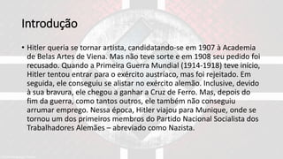 Introdução
• Hitler queria se tornar artista, candidatando-se em 1907 à Academia
de Belas Artes de Viena. Mas não teve sorte e em 1908 seu pedido foi
recusado. Quando a Primeira Guerra Mundial (1914-1918) teve início,
Hitler tentou entrar para o exército austríaco, mas foi rejeitado. Em
seguida, ele conseguiu se alistar no exército alemão. Inclusive, devido
à sua bravura, ele chegou a ganhar a Cruz de Ferro. Mas, depois do
fim da guerra, como tantos outros, ele também não conseguiu
arrumar emprego. Nessa época, Hitler viajou para Munique, onde se
tornou um dos primeiros membros do Partido Nacional Socialista dos
Trabalhadores Alemães – abreviado como Nazista.
 