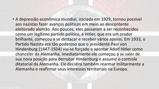 • A depressão econômica mundial, iniciada em 1929, tornou possível
aos nazistas fazer avanços políticos em meio ao descontente
eleitorado alemão. Aos poucos, eles passaram a ser reconhecidos
como um legítimo partido político, e Hitler, que era um orador
brilhante, começou a se destacar e receber vários apoios. Em 1933, o
Partido Nazista era tão poderoso que o presidente Paul von
Hindenburg (1847-1934) viu-se forçado a apontar Adolf Hitler como
chanceler da Alemanha. Imediatamente ele começou a se valer de
sua nova posição para derrubar Hindenburg e assumir o controle
ditatorial da Alemanha. Ele decidira também rearmar militarmente a
Alemanha e reafirmar seus interesses territoriais na Europa.
 