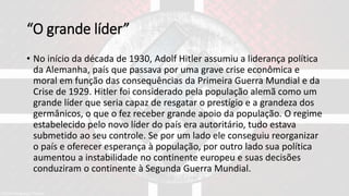 “O grande líder”
• No início da década de 1930, Adolf Hitler assumiu a liderança política
da Alemanha, país que passava por uma grave crise econômica e
moral em função das consequências da Primeira Guerra Mundial e da
Crise de 1929. Hitler foi considerado pela população alemã como um
grande líder que seria capaz de resgatar o prestígio e a grandeza dos
germânicos, o que o fez receber grande apoio da população. O regime
estabelecido pelo novo líder do país era autoritário, tudo estava
submetido ao seu controle. Se por um lado ele conseguiu reorganizar
o país e oferecer esperança à população, por outro lado sua política
aumentou a instabilidade no continente europeu e suas decisões
conduziram o continente à Segunda Guerra Mundial.
 