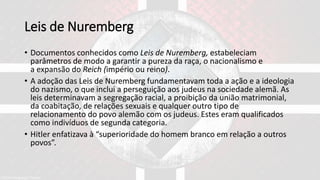 Leis de Nuremberg
• Documentos conhecidos como Leis de Nuremberg, estabeleciam
parâmetros de modo a garantir a pureza da raça, o nacionalismo e
a expansão do Reich (império ou reino).
• A adoção das Leis de Nuremberg fundamentavam toda a ação e a ideologia
do nazismo, o que inclui a perseguição aos judeus na sociedade alemã. As
leis determinavam a segregação racial, a proibição da união matrimonial,
da coabitação, de relações sexuais e qualquer outro tipo de
relacionamento do povo alemão com os judeus. Estes eram qualificados
como indivíduos de segunda categoria.
• Hitler enfatizava à “superioridade do homem branco em relação a outros
povos”.
 