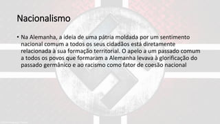 Nacionalismo
• Na Alemanha, a ideia de uma pátria moldada por um sentimento
nacional comum a todos os seus cidadãos está diretamente
relacionada à sua formação territorial. O apelo a um passado comum
a todos os povos que formaram a Alemanha levava à glorificação do
passado germânico e ao racismo como fator de coesão nacional
 