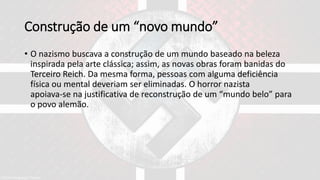 Construção de um “novo mundo”
• O nazismo buscava a construção de um mundo baseado na beleza
inspirada pela arte clássica; assim, as novas obras foram banidas do
Terceiro Reich. Da mesma forma, pessoas com alguma deficiência
física ou mental deveriam ser eliminadas. O horror nazista
apoiava-se na justificativa de reconstrução de um “mundo belo” para
o povo alemão.
 