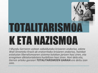 TOTALITARISMOA
K ETA NAZISMOAI Mundu Gerraren ostean zabaldutako krisiaren ondorioz, edota
Wall Streeteko Krack-ak eratorritako krisiaren ondorioz, hainbat
estatutan liberalismoaren sistema kolokan jartzen hasi ziren, eta
erregimen diktatorialetara hurbiltzen hasi ziren. Hori dela eta,
Gerren arteko garaiari TOTALITARISMOEN GARAIA ere deitu izan
zaio.
 