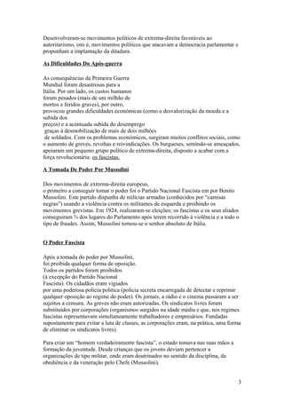 Desenvolveram-se movimentos políticos de extrema-direita favoráveis ao
autoritarismo, isto é, movimentos políticos que atacavam a democracia parlamentar e
propunham a implantação da ditadura.
As Dificuldades Do Após-guerra
As consequências da Primeira Guerra
Mundial foram desastrosas para a
Itália. Por um lado, os custos humanos
foram pesados (mais de um milhão de
mortos e feridos graves), por outro,
provocou grandes dificuldades económicas (como a desvalorização da moeda e a
subida dos
preços) e a acentuada subida do desemprego
graças à desmobilização de mais de dois milhões
de soldados. Com os problemas económicos, surgiram muitos conflitos sociais, como
o aumento de greves, revoltas e reivindicações. Os burgueses, sentindo-se ameaçados,
apoiaram um pequeno grupo político de extrema-direita, disposto a acabar com a
força revolucionária: os fascistas.
A Tomada De Poder Por Mussolini
Dos movimentos de extrema-direita europeus,
o primeiro a conseguir tomar o poder foi o Partido Nacional Fascista em por Benito
Mussolini. Este partido dispunha de milícias armadas (conhecidos por “camisas
negras”) usando a violência contra os militantes de esquerda e proibindo os
movimentos grevistas. Em 1924, realizaram-se eleições; os fascistas e os seus aliados
conseguiram ¾ dos lugares do Parlamento após terem recorrido à violência e a todo o
tipo de fraudes. Assim, Mussolini tornou-se o senhor absoluto de Itália.
O Poder Fascista
Após a tomada do poder por Mussolini,
foi proibida qualquer forma de oposição.
Todos os partidos foram proibidos
(à excepção do Partido Nacional
Fascista). Os cidadãos eram vigiados
por uma poderosa policia politica (policia secreta encarregada de detectar e reprimir
qualquer oposição ao regime do poder). Os jornais, a rádio e o cinema passaram a ser
sujeitos a censura. As greves não eram autorizadas. Os sindicatos livres foram
substituídos por corporações (organismos surgidos na idade média e que, nos regimes
fascistas representavam simultaneamente trabalhadores e empresários. Fundadas
supostamente para evitar a luta de classes, as corporações eram, na prática, uma forma
de eliminar os sindicatos livres).
Para criar um “homem verdadeiramente fascista”, o estado tomava nas suas mãos a
formação da juventude. Desde crianças que os jovens deviam pertencer a
organizações de tipo militar, onde eram doutrinados no sentido da disciplina, da
obediência e da veneração pelo Chefe (Mussolini).
3

 