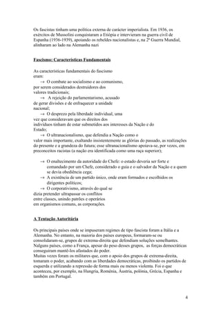 Os fascistas tinham uma política externa de carácter imperialista. Em 1936, os
exércitos de Mussolini conquistaram a Etiópia e intervieram na guerra civil de
Espanha (1936-1939), apoiando os rebeldes nacionalistas e, na 2ª Guerra Mundial,
alinharam ao lado na Alemanha nazi
Fascismo: Características Fundamentais
As características fundamentais do fascismo
eram:
→ O combate ao socialismo e ao comunismo,
por serem considerados destruidores dos
valores tradicionais;
→ A rejeição do parlamentarismo, acusado
de gerar divisões e de enfraquecer a unidade
nacional;
→ O desprezo pela liberdade individual, uma
vez que consideravam que os direitos dos
indivíduos tinham de estar submetidos aos interesses da Nação e do
Estado;
→ O ultranacionalismo, que defendia a Nação como o
valor mais importante, exaltando insistentemente as glórias do passado, as realizações
do presente e a grandeza do futura; esse ultranacionalismo apoiava-se, por vezes, em
preconceitos racistas (a nação era identificada como uma raça superior);
→ O enaltecimento da autoridade do Chefe: o estado deveria ser forte e
comandado por um Chefe, considerado o guia e o salvador da Nação e a quem
se devia obediência cega;
→ A existência de um partido único, onde eram formados e escolhidos os
dirigentes políticos;
→ O corporativismo, através do qual se
dizia pretender ultrapassar os conflitos
entre classes, unindo patrões e operários
em organismos comuns, as corporações.
A Tentação Autoritária
Os principais países onde se impuseram regimes de tipo fascista foram a Itália e a
Alemanha. No entanto, na maioria dos países europeus, formaram-se ou
consolidaram-se, grupos de extrema-direita que defendiam soluções semelhantes.
Nalguns países, como a França, apesar do peso desses grupos, as forças democráticas
conseguiram mantê-los afastados do poder.
Muitas vezes foram os militares que, com o apoio dos grupos de extrema-direita,
tomaram o poder, acabando com as liberdades democráticas, proibindo os partidos de
esquerda e utilizando a repressão de forma mais ou menos violenta. Foi o que
aconteceu, por exemplo, na Hungria, Roménia, Áustria, polónia, Grécia, Espanha e
também em Portugal.

4

 