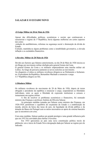 SALAZAR E O ESTADO NOVO

-O Golpe Militar de 28 de Maio de 1926
Apesar das dificuldades políticas, económicas e sociais que continuavam a
caracterizar o regime da 1ª República, havia algumas melhorias em certos aspectos
tais como:
-redução do analfabetismo, reformas na segurança social e diminuição da dívida do
Estado.
Contudo, mantinha-se alguns problemas como a instabilidade governativa, a elevada
inflação e os escândalos financeiros.
A Revolta Militar de 28 Maio de 1926
Devido aos factores que falamos anteriormente, no dia 28 de Maio de 1926 iniciou-se
em Braga um movimento militar chefiado pelo general Gomes da Costa.
O general Gomes da Costa e os militares empreenderam uma marcha militar até
Lisboa. Ao longo do percurso juntaram se novos exércitos ao movimento.
Ao chegarem a Lisboa os militares revoltosos dirigem-se ao Parlamento e fecharamno. O presidente da República, Bernardino Machado a renunciar o cargo.
A 1ª República chegava ao fim.
A Ditadura Militar
Os militares revoltosos do movimento de 28 de Maio de 1926, depois de terem
obrigado o presidente da república a renunciar o cargo, suspenderam as liberdades
individuais, entre as quais a liberdade de expressão instituiram a censura e
instauraram um regime militar.
A fim de resolver os problemas económicos e financeiros, foi nomeado
ministro das Finanças o professor António de Oliveira Salazar.
As principais medidas tomadas por Salazar como ministro das Finanças, em
1928-1929, permitiram o equilíbrio do orçamento do Estado e a estabilização da
moeda, através da baixa das taxas de juro, da liquidação da dívida pública e da
dotação do Banco de Portugal com os meios necessários ao apoio do sistema bancário
que se encontrava em crise.
Com estas medidas, Salazar ganhou um grande prestígio e uma grande influencia pelo
que em 1932 foi convidado para chefiar o Governo.
Em 1933 apresentou ao país uma nova constituição política través de
plebiscito: era o início do Estado Novo designação dada por Salazar ao regime por ele
indicado.

5

 