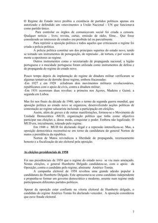 O Regime do Estado novo proibiu a existência de partidos políticos apenas era
autorizado e defendido um «movimento» a União Nacional - UN que funcionava
como partido único.
Para controlar os órgãos de comunicavam social foi criada a censura.
Qualquer noticia , livro, revista, cartaz, emissão de rádio, filme... Que fosse
considerado ao interesses do estado» era proibido tal ou parcialmente.
Para reprimir a oposição politica e todos aqueles que criticassem o regime foi
criada a policia politica.
A policia politica constitui um dos principais suportes do estado novo, tendo
se tornado um instrumentos de perseguição, de repressão , de tortura, e por vezes de
morte a opositores ao regime.
Outros instrumentos como o secretariado de propaganda nacional, a legião
portuguesa e a mocidade portuguesa foram utilizada como instrumentos de defesa e
de propaganda do regime do estado novo.
Pouco tempo depois da implantação do regime de ditadura militar verificaram se
algumas tentativas de derrube desse regime, embora fracassadas:
-Em 1927 e em 1928 eclodiram dois movimentos militares revolucionários,
republicanos com o apoio de civis, contra a ditadura militar;
-Em 1931 ocorreram duas revoltas: a primeira nos Açores, Madeira e Guiné; a
segunda em Lisboa
Mas foi nos finais da década de 1940, após o termo da segunda guerra mundial, que
aposição política ao estado novo se organizou, desenvolvendo acções políticas de
contestação ao regime salazarista incluindo a participação em eleições.
Assim, além de greves e de outras manifestações, formou-se o Movimento de
Unidade Democrática -MUD, organização política que tinha como objectivo
participar nas eleições e, desse modo, conquistar o poder. Embora não legalizado. O
MUD era, inicialmente, tolerado pelo regime.
Em 1948 o MUD foi declarado ilegal e a repressão intensificou-se. Mas, a
oposição democrática reconstitui-se em torno da candidatura do general Norton de
matos a presidência da republica.
Norton de Matos reivindicou a liberdade de propaganda, recenseamento
honesto e a fiscalização do ato eleitoral pela oposição.
As eleições presidenciais de 1958
Foi nas presidenciais de 1958 que o regime do estado novo se viu mais ameaçado.
Nestas eleições, o general Humberto Delgado candidatou-se, com o apoio da
Oposição, contra o candidato pelo regime, almirante Américo Tomás.
A campanha eleitoral de 1958 revoltou uma grande adesão popular à
candidatura do Humberto Delgado. Este apresentava-se como candidato independente
e propunha-se formar um governo democrático e moderno, assente num regime onde
participassem diferentes partidos políticos.
Apesar da oposição estar confiante na vitoria eleitoral de Humberto delgado, o
candidato do regime Américo Tomás foi declarado vencedor. A oposição considerou
que ouve fraude eleitoral.

7

 