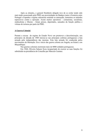 Após as eleições, o general Humberto delgado teve de se exilar tendo sido
mais tarde assassinado pela PIDE nas proximidades de Badajoz junto à fronteira entre
Portugal e Espanha o regime salazarista sentindo se ameaçado, aumentou os métodos
repressivos contra a oposição. Assim muitos opositores - comunistas, socialistas,
sindicalistas e liberais - foram presos, deportados, saneados da função publica e
vitimas de torturas por parte da PIDE.
A Guerra Colonial
Perante a recusa do regime do Estado Novo em promover a descolonização, nos
princípios da década de 1960 iniciou-se nas principais colónias portuguesas a luta
armada pela independência das mesmas. Esta luta armada foi conduzida pelos
movimentos de libertação. Era o inicio das guerra colonia em Angola, na Guiné e em
Moçambique.
Nas guerras coloniais morreram mais de 8000 soldados portugueses.
Em 1968, Oliveira Salazar ficou incapacitado de exercer as suas funções foi
substituído na presidência do Conselho por Marcelo Caetano.

8

 