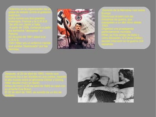 Dominio de la Alemania nazi sobre
Europa
Disminuyo el paro con las
industrias de guerra, que
trabajaban a un alto ritmo desde
1933.
Organizó una propaganda
perfectamente montada
Hitler, se hizo amigo de Italia y
como Mussolini, el Führer (Hitler),
decidió intervenir en la guerra civil
española.
Intervino en la organización de un
golpe de estado contra el gobierno
austríaco
lucha contra sus dos grandes
enemigos: Francia y la U.R.S.S
Se alió con Japón e Italia
A partir de 1939, comenzó a pedir
los territorios "alemanes" en
Polonia
22 de junio de 1941 atacó a la
U.R.S.S.
1944 Hitler era un enfermo mental,
que estaba "destrozado" por las
derrotas.
Después, el 20 de abril de 1945, viendo que
Alemania iba a ser dividida en dos partes, repartió
el alto mando entre el almirante Dönitz y Göring.
Hitler decidió morir en Berlín.
Antes de morir el 29 de abril de 1945 se casó con
su amante Eva Braun.
El 30 de abril de 1945, se suicidó de un tiro de
revólver.
 